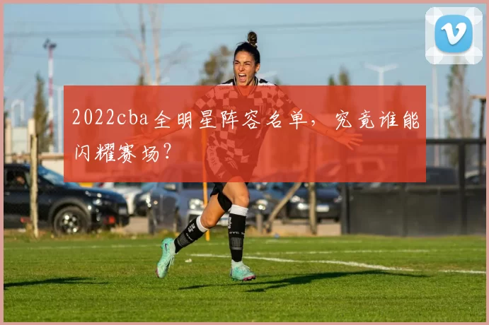 2022cba全明星阵容名单，究竟谁能闪耀赛场？