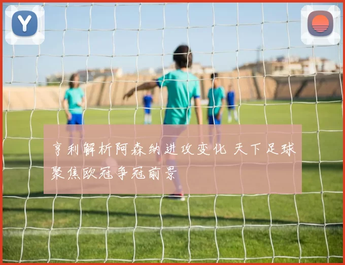 亨利解析阿森纳进攻变化 天下足球聚焦欧冠争冠前景