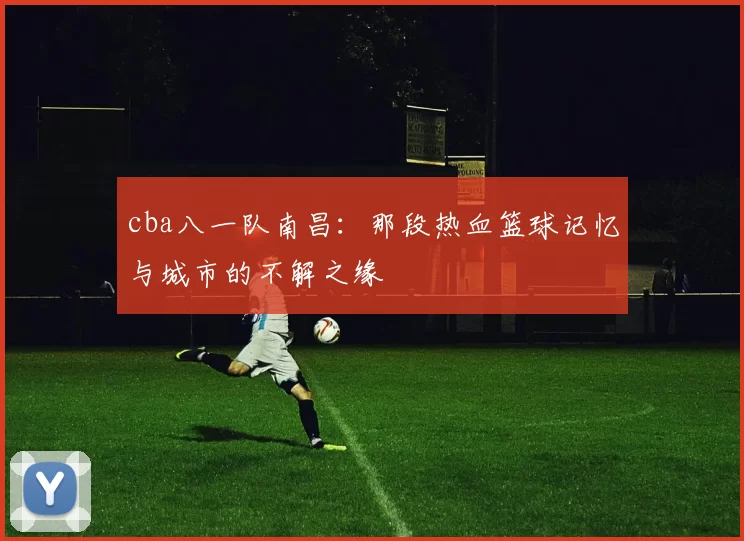 cba八一队南昌：那段热血篮球记忆与城市的不解之缘