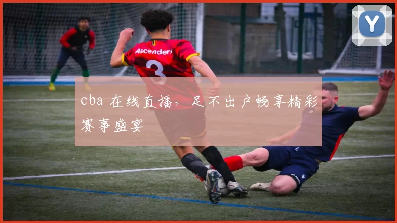 cba 在线直播，足不出户畅享精彩赛事盛宴