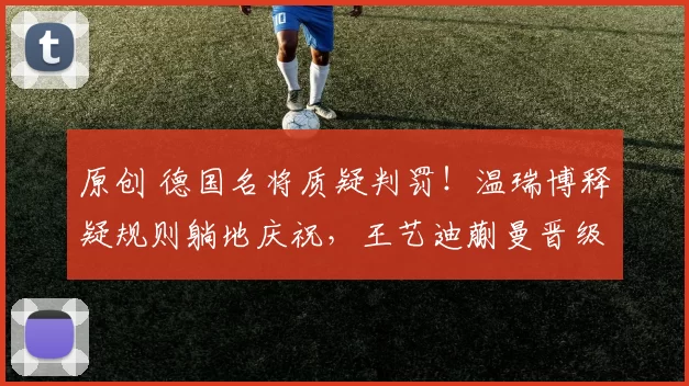 原创 德国名将质疑判罚！温瑞博释疑规则躺地庆祝，王艺迪蒯曼晋级四强