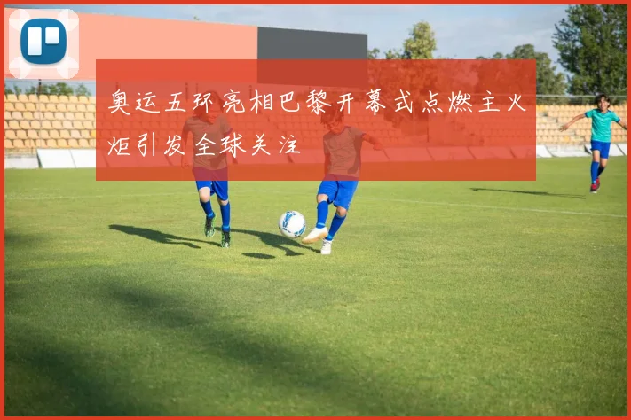 奥运五环亮相巴黎开幕式点燃主火炬引发全球关注
