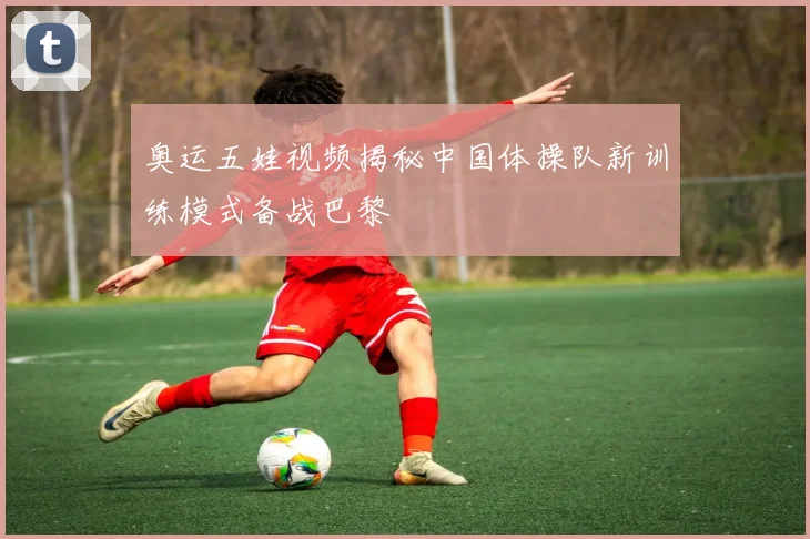 奥运五娃视频揭秘中国体操队新训练模式备战巴黎