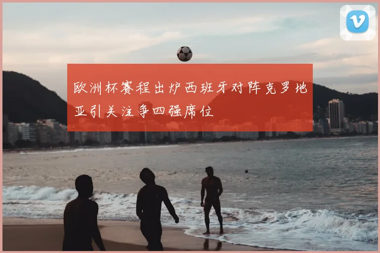 欧洲杯赛程出炉西班牙对阵克罗地亚引关注争四强席位