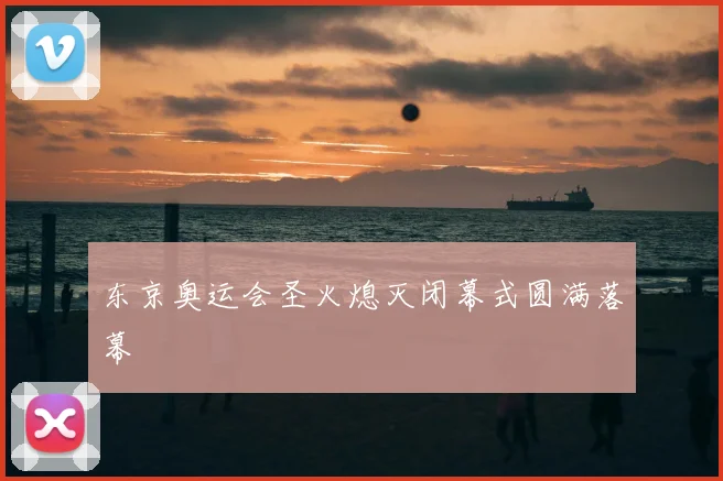 东京奥运会圣火熄灭闭幕式圆满落幕
